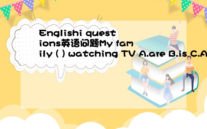 Englishi questions英语问题My family ( ) watching TV A.are B.is C.A or B