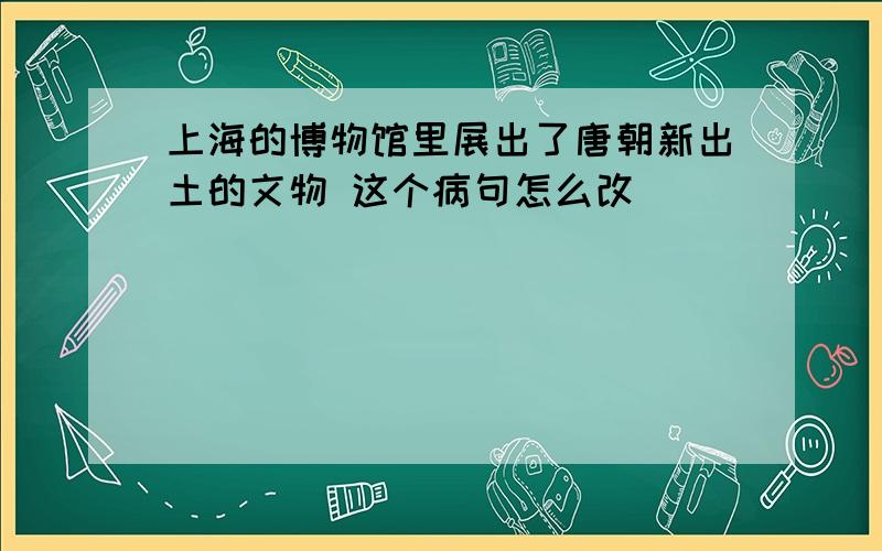 上海的博物馆里展出了唐朝新出土的文物 这个病句怎么改