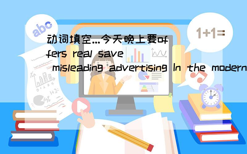 动词填空...今天晚上要offers real save misleading advertising In the modern world,_______________ is everywhere!Some people like ads and others hate ads.I think it ___________some advantages and disadvantages.Some ads are very useful.They can
