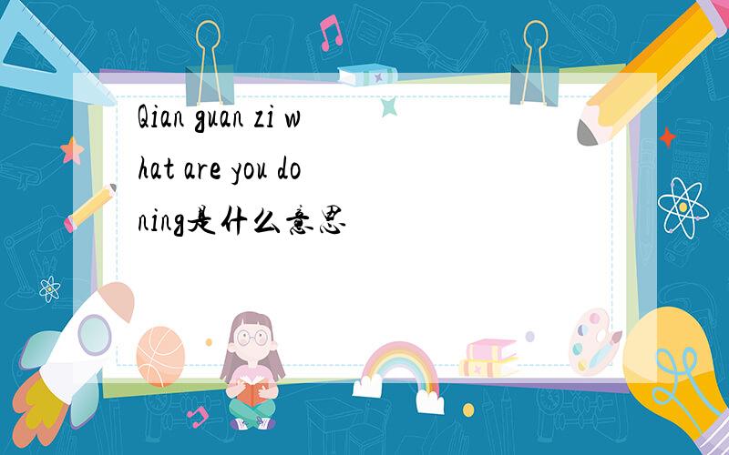 Qian guan zi what are you doning是什么意思