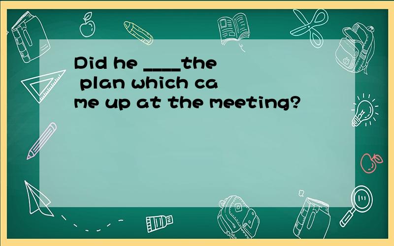Did he ____the plan which came up at the meeting?