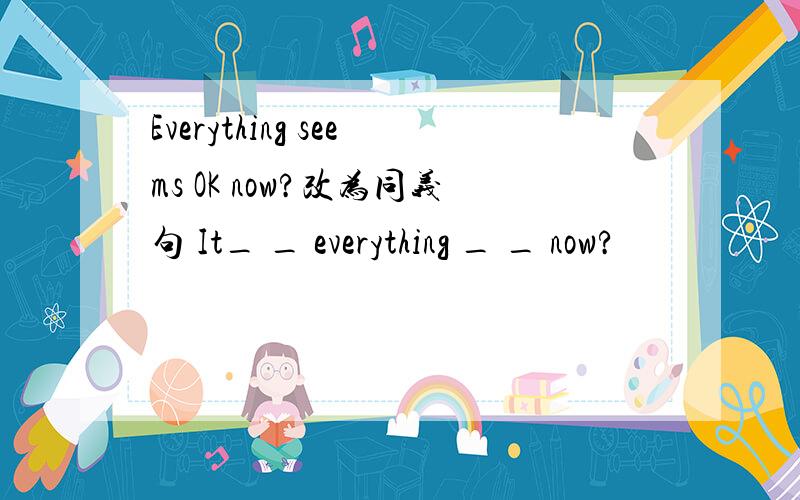 Everything seems OK now?改为同义句 It_ _ everything _ _ now?