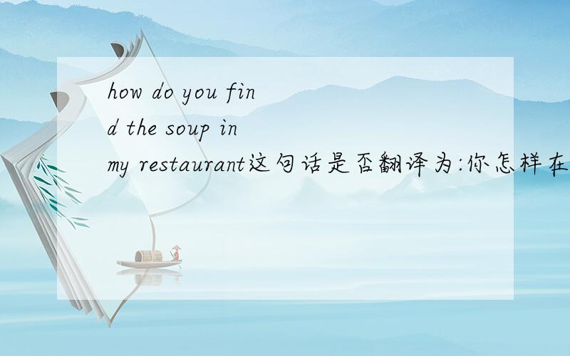 how do you find the soup in my restaurant这句话是否翻译为:你怎样在我的餐馆中发现汤?另外,你觉得我餐馆里的汤怎么样?怎么说?