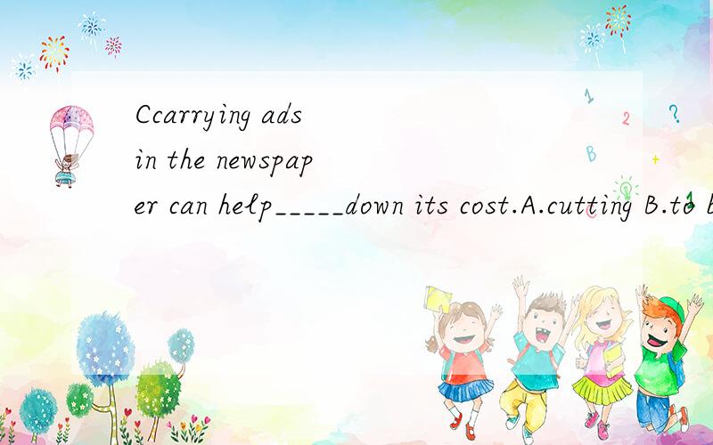 Ccarrying ads in the newspaper can help_____down its cost.A.cutting B.to be cut D.cut D.being cut