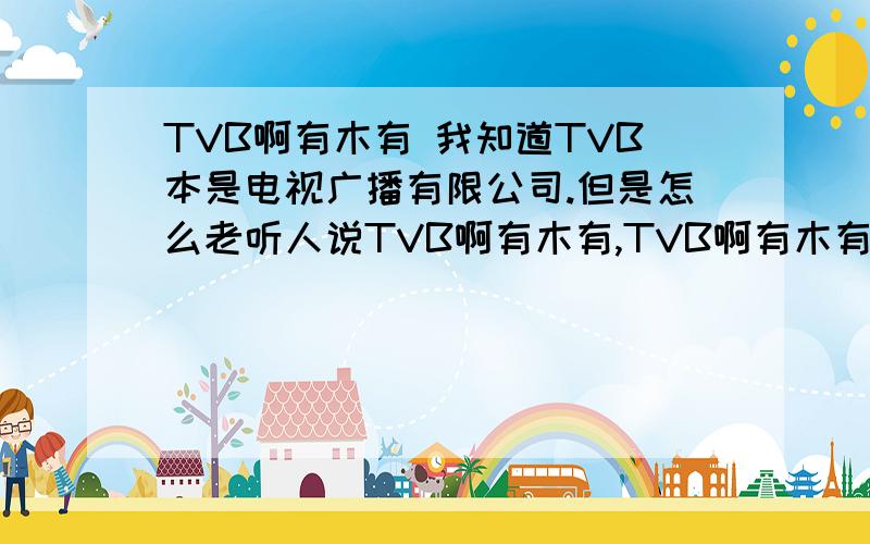 TVB啊有木有 我知道TVB本是电视广播有限公司.但是怎么老听人说TVB啊有木有,TVB啊有木有,