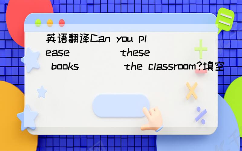 英语翻译Can you please ____these books ___ the classroom?填空