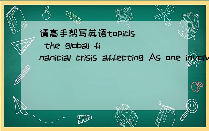 请高手帮写英语topicIs the global finanicial crisis affecting As one involved in the finanicial turmoil,in what way have u,as well as ur friends and families,been impacted by the gloom?