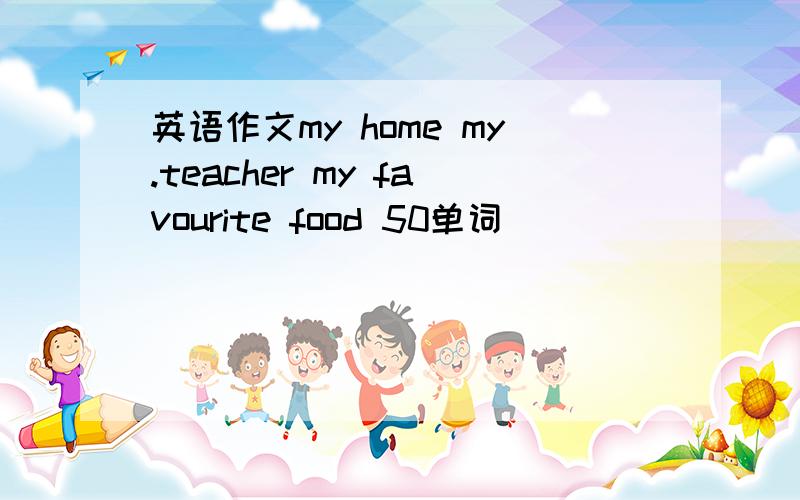 英语作文my home my.teacher my favourite food 50单词