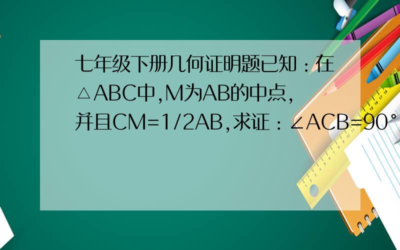 七年级下册几何证明题已知：在△ABC中,M为AB的中点,并且CM=1/2AB,求证：∠ACB=90°