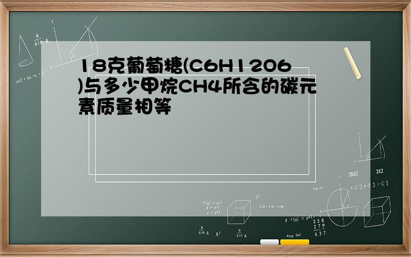 18克葡萄糖(C6H12O6)与多少甲烷CH4所含的碳元素质量相等