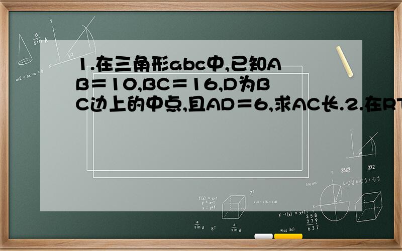 1.在三角形abc中,已知AB＝10,BC＝16,D为BC边上的中点,且AD＝6,求AC长.2.在RT三角形ABC中：①已知b＝10,∠A＝30°,求a,c②已知a＝根号6,∠A＝60°,求b,c3.在三角形ABC中,AB＝13,AC＝3,高AD＝12,求BC长