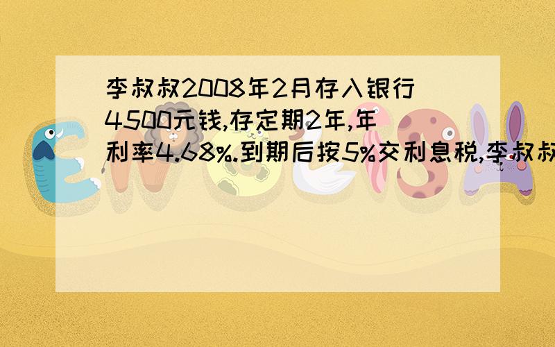 李叔叔2008年2月存入银行4500元钱,存定期2年,年利率4.68%.到期后按5%交利息税,李叔叔要交利息税多少元?