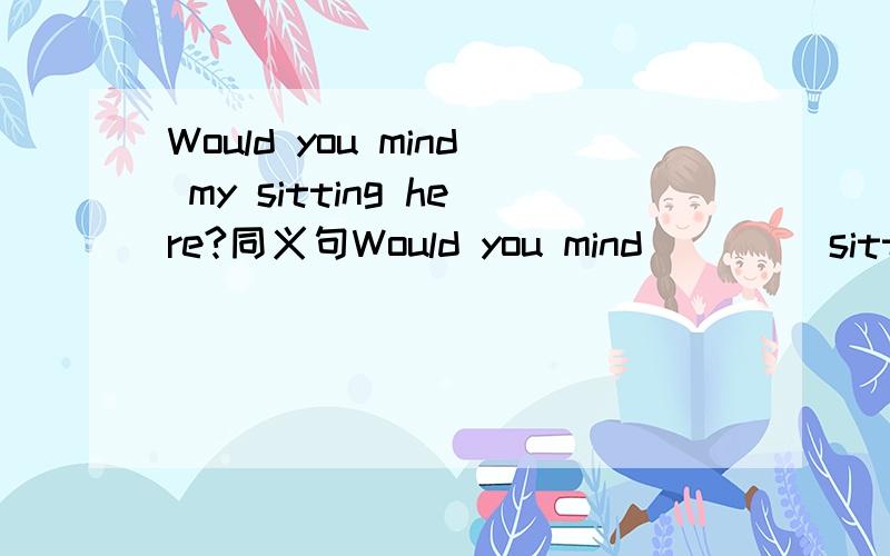 Would you mind my sitting here?同义句Would you mind _ _ _sitting here?谢谢】!