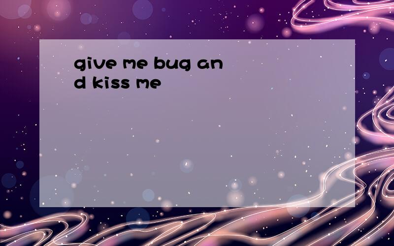 give me bug and kiss me