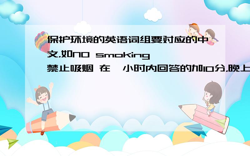 保护环境的英语词组要对应的中文，如NO smoking 禁止吸烟 在一小时内回答的加10分，晚上5点前回答的加5分，一定要准确！