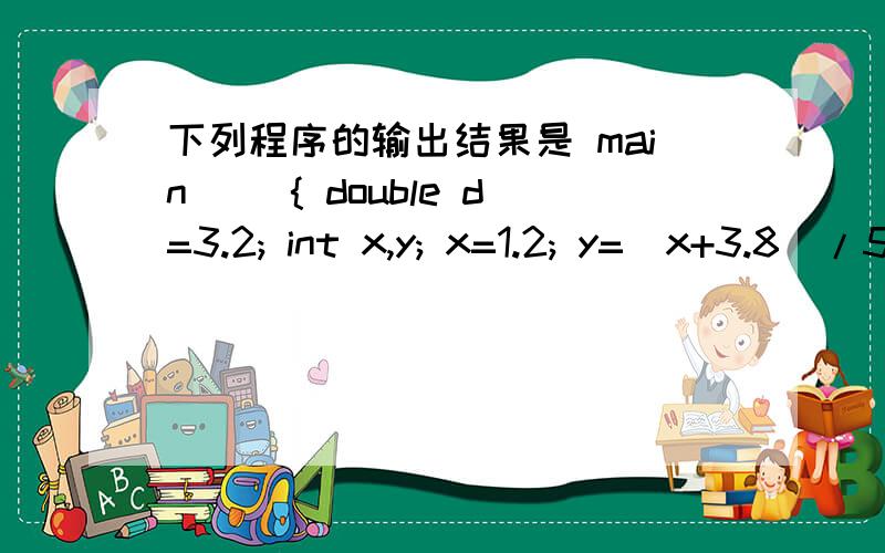 下列程序的输出结果是 main（） { double d=3.2; int x,y; x=1.2; y=（x+3.8）/5.0; printf（