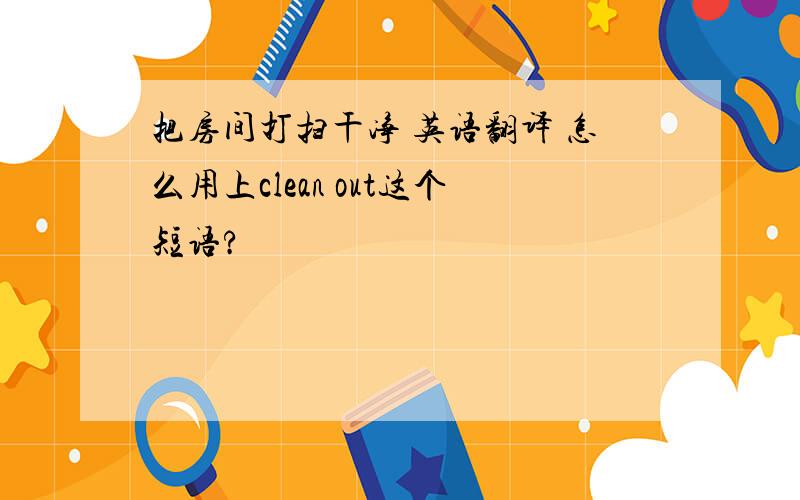 把房间打扫干净 英语翻译 怎么用上clean out这个短语?