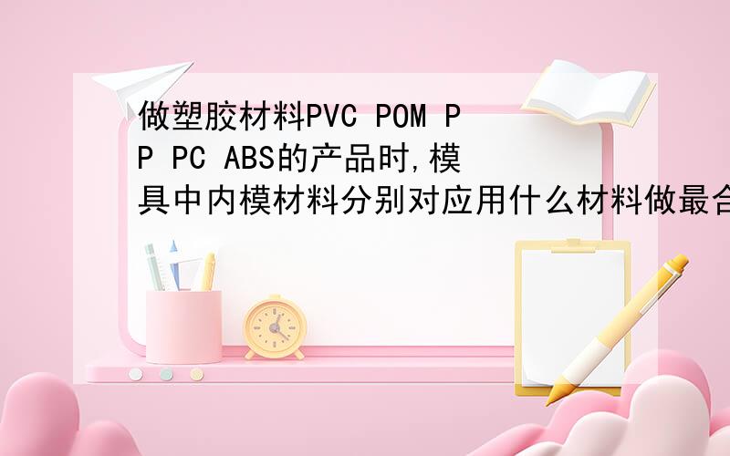 做塑胶材料PVC POM PP PC ABS的产品时,模具中内模材料分别对应用什么材料做最合适?