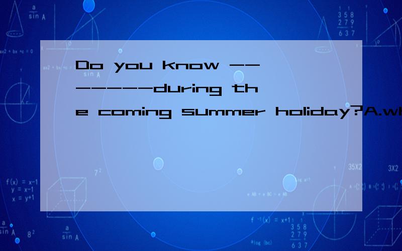 Do you know -------during the coming summer holiday?A.what will Tom do B.what did Tom doC.what Tom will do D.what TOM did