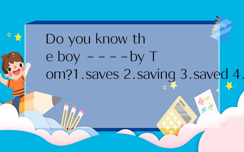 Do you know the boy ----by Tom?1.saves 2.saving 3.saved 4.is saved