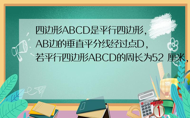 四边形ABCD是平行四边形,AB边的垂直平分线经过点D,若平行四边形ABCD的周长为52 厘米,,△ABD的周长比ABCD的周长少10厘米,求AB和AD的长?谢