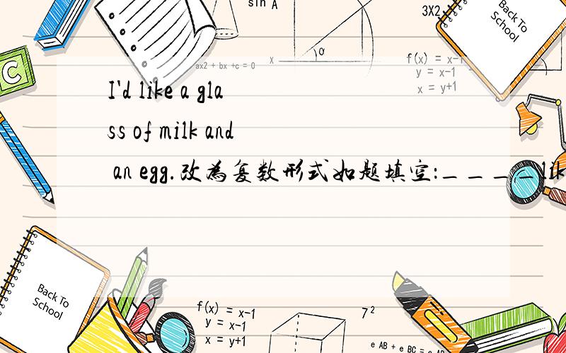 I'd like a glass of milk and an egg.改为复数形式如题填空：____like____of____and____.还有一个：We take （forty） books to the classroom.对加括号的部分提问,填空：____ ____books____take____to the classroom?快啊快啊十