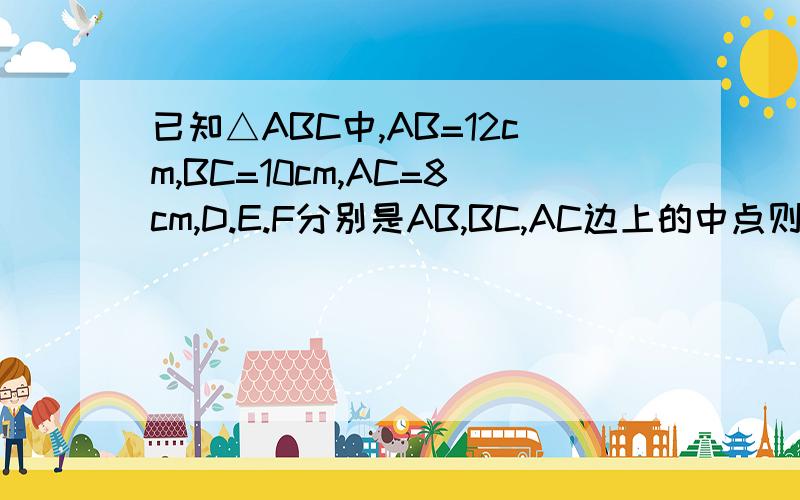 已知△ABC中,AB=12cm,BC=10cm,AC=8cm,D.E.F分别是AB,BC,AC边上的中点则△DEF的周长为多少?