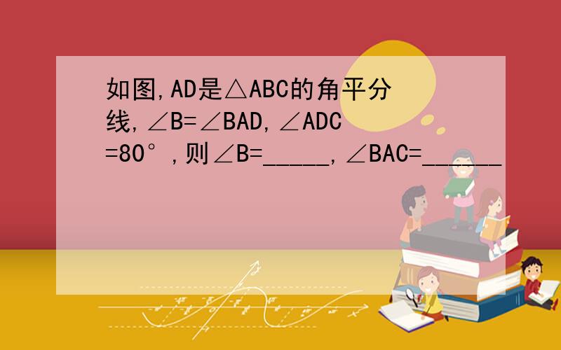 如图,AD是△ABC的角平分线,∠B=∠BAD,∠ADC=80°,则∠B=_____,∠BAC=______