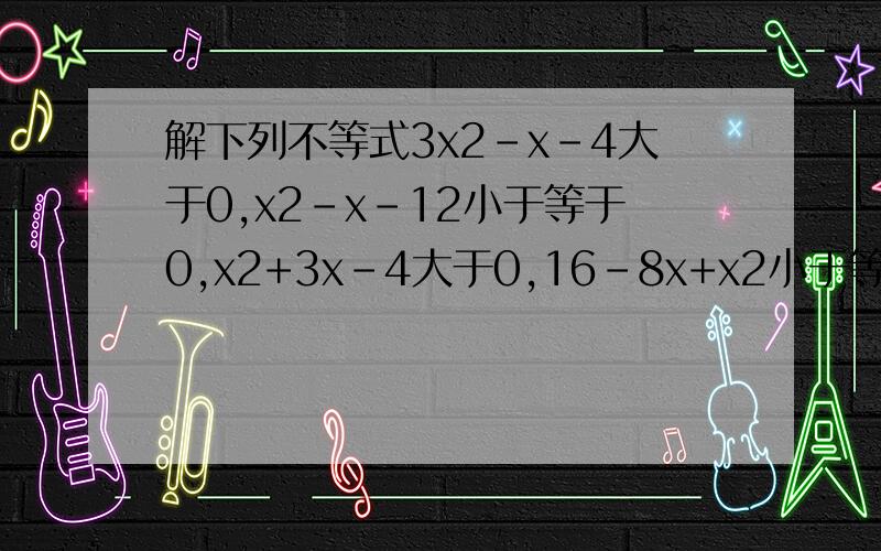 解下列不等式3x2-x-4大于0,x2-x-12小于等于0,x2+3x-4大于0,16-8x+x2小于等于0