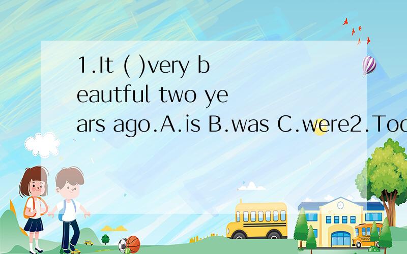 1.It ( )very beautful two years ago.A.is B.was C.were2.Today is May 3th,It will be May 5th the day( )tomorrow.A.before B.after C.at3.I can see( )soupA.any B.some C.many4.A:Can you help me to ( )a book for my sister?B:My pleaseure ,I will get it in th