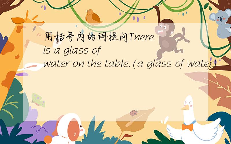 用括号内的词提问There is a glass of water on the table.(a glass of water)