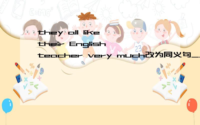 they all like their English teacher very much改为同义句____ ____ ____ like their English teacher very much.填空