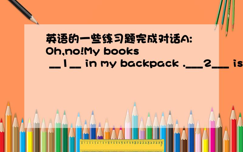 英语的一些练习题完成对话A:Oh,no!My books __1__ in my backpack .___2___ is my backpack?B:__3__ is on the table.A:OK,my keys .Yes .My keys!Where are ___4___ B:Your keys ___5___ in your backpack.A:Yes,yes…Where are my pencils?B:___6___ und