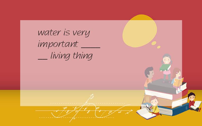 water is very important ______ living thing