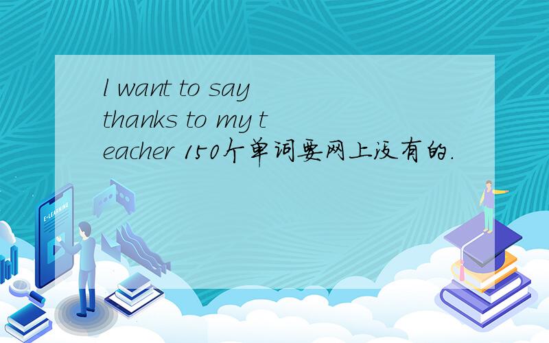l want to say thanks to my teacher 150个单词要网上没有的.