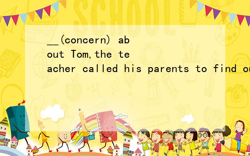 __(concern) about Tom,the teacher called his parents to find out why he was absent from class.