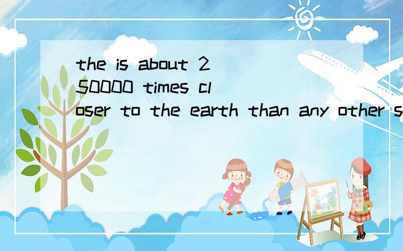 the is about 250000 times closer to the earth than any other star 翻译一下