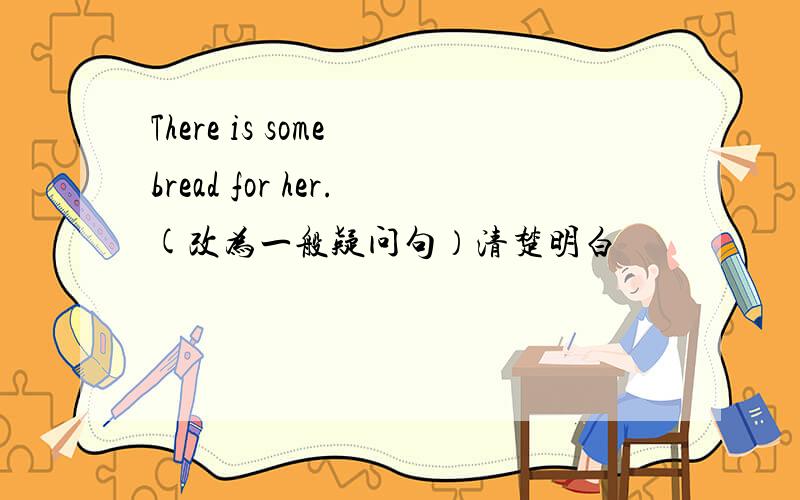There is some bread for her.(改为一般疑问句）清楚明白