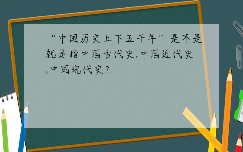 “中国历史上下五千年”是不是就是指中国古代史,中国近代史,中国现代史?