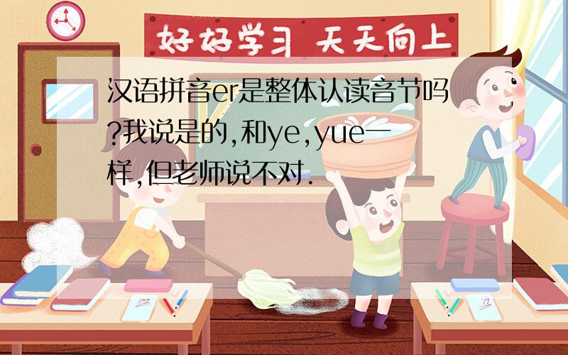 汉语拼音er是整体认读音节吗?我说是的,和ye,yue一样,但老师说不对.