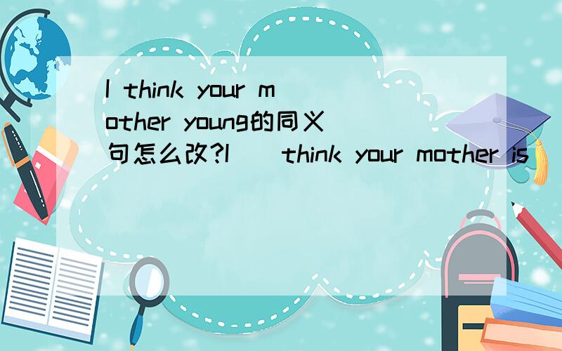 I think your mother young的同义句怎么改?I（）think your mother is()