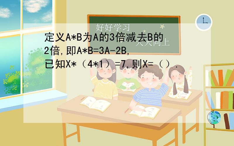 定义A*B为A的3倍减去B的2倍,即A*B=3A-2B,已知X*（4*1）=7,则X=（）.