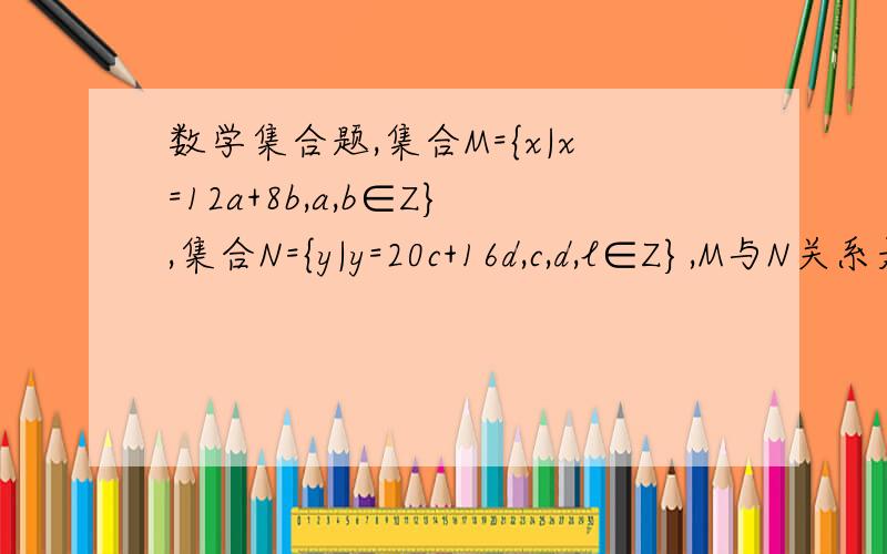 数学集合题,集合M={x|x=12a+8b,a,b∈Z},集合N={y|y=20c+16d,c,d,l∈Z},M与N关系是