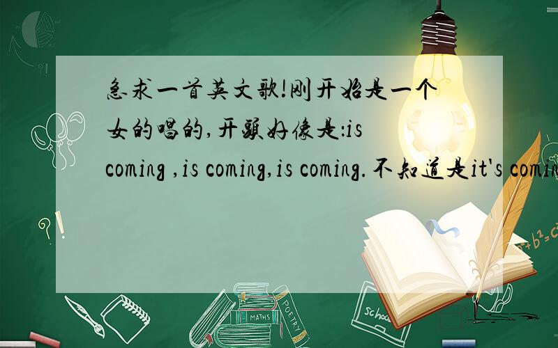 急求一首英文歌!刚开始是一个女的唱的,开头好像是：is coming ,is coming,is coming.不知道是it's coming 还是 is coming 还是 his coming!