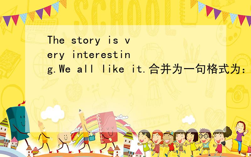The story is very interesting.We all like it.合并为一句格式为：We—— all —— ——the interesting story.