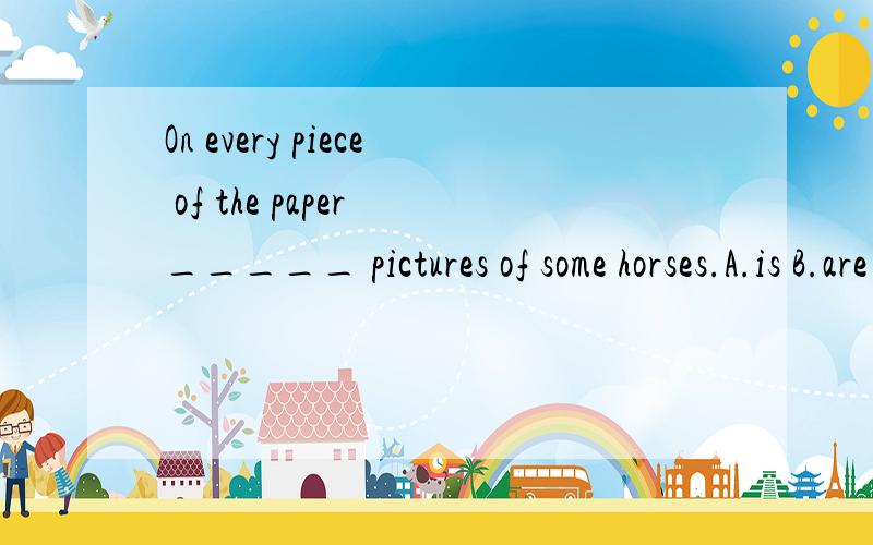On every piece of the paper _____ pictures of some horses.A.is B.are C.has D.have B,为什么?