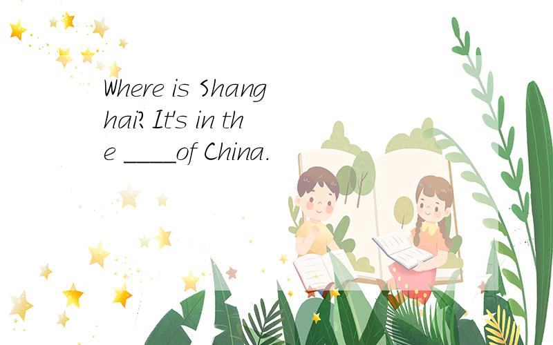 Where is Shanghai?It's in the ____of China.