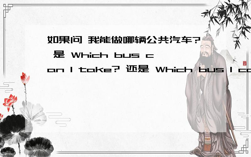 如果问 我能做哪辆公共汽车? 是 Which bus can I take? 还是 Which bus I can take?自认为是后者,可是老师却说是前者,  希望回答时说上点原因   谢了、、、