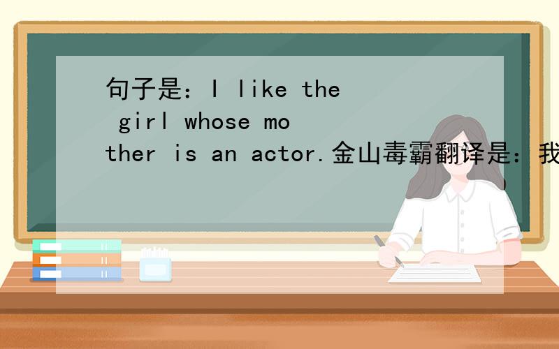 句子是：I like the girl whose mother is an actor.金山毒霸翻译是：我喜欢他的母亲是一个演员的女孩.（就是他的翻译,我转不出来了）我蒙圈了如果觉得翻译对的,如果 还有别的翻译!一样可以指出来