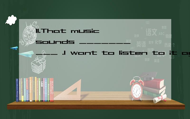 11.That music sounds __________ .I want to listen to it again.A.well B.good C.badly D.bad
